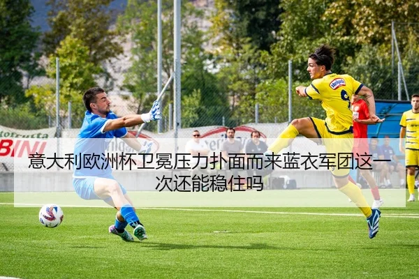 意大利欧洲杯卫冕压力扑面而来蓝衣军团这一次还能稳住吗